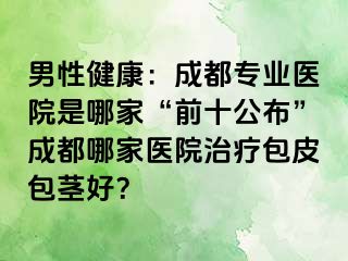 男性健康：成都专业医院是哪家“前十公布”成都哪家医院治疗包皮包茎好？