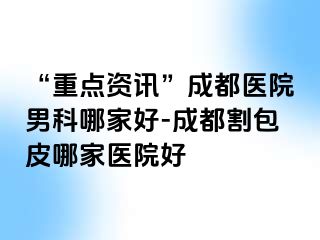 “重点资讯”成都医院男科哪家好-成都割包皮哪家医院好
