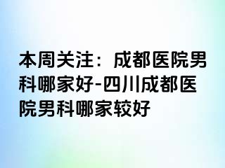 本周关注：成都医院男科哪家好-四川成都医院男科哪家较好