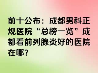 前十公布：成都男科正规医院“总榜一览”成都看前列腺炎好的医院在哪？