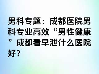 男科专题：成都医院男科专业高效“男性健康”成都看早泄什么医院好？