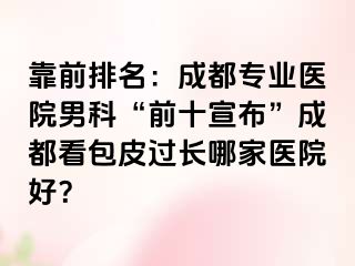靠前排名：成都专业医院男科“前十宣布”成都看包皮过长哪家医院好？