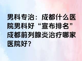 男科专治：成都什么医院男科好“宣布排名”成都前列腺炎治疗哪家医院好？
